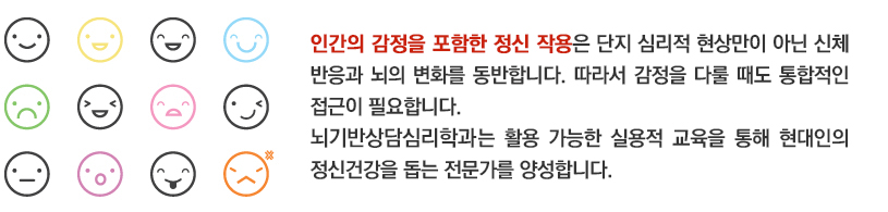 인간의 감정을 비롯한 정신작용의 경우 단지 심리적인 현상만이 아닌 신체적 반응과 뇌의 변화를 함께 동반합니다. 따라서 감정관리를 할 때에도 통합적인 접근이 필요합니다. 뇌기반상담심리학과는 활용 가능한 실용적 교육을 통해 현대 사회 사람들의 감정관리를 도와줄 수 있는 전문가를 양성합니다. 